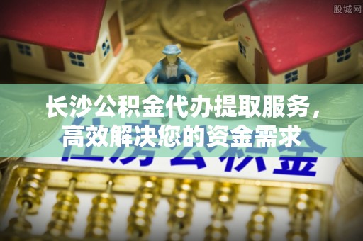 秦皇岛长沙公积金代办提取服务，高效解决您的资金需求