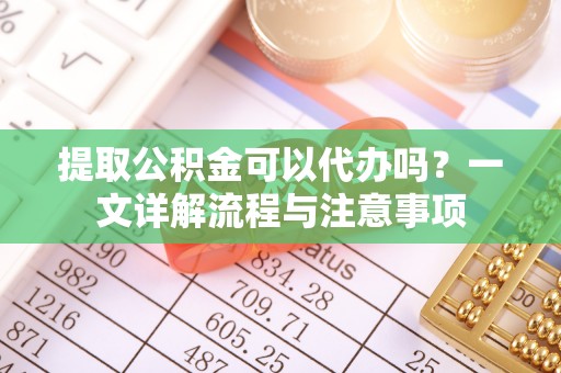 秦皇岛提取公积金可以代办吗？一文详解流程与注意事项