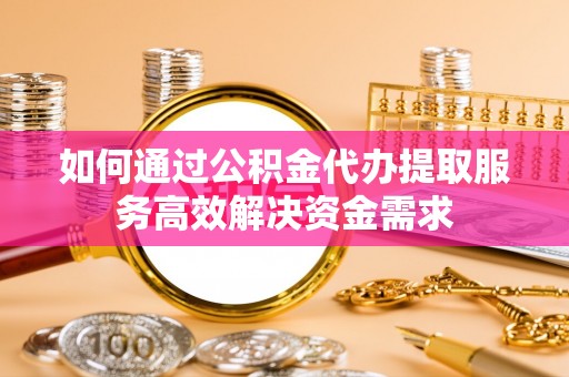 秦皇岛如何通过公积金代办提取服务高效解决资金需求