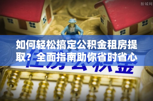 秦皇岛如何轻松搞定公积金租房提取？全面指南助你省时省心