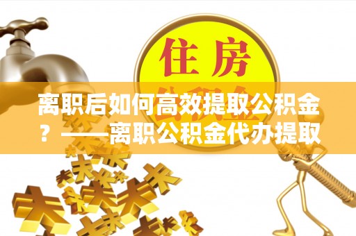 秦皇岛离职后如何高效提取公积金？——离职公积金代办提取全流程解析