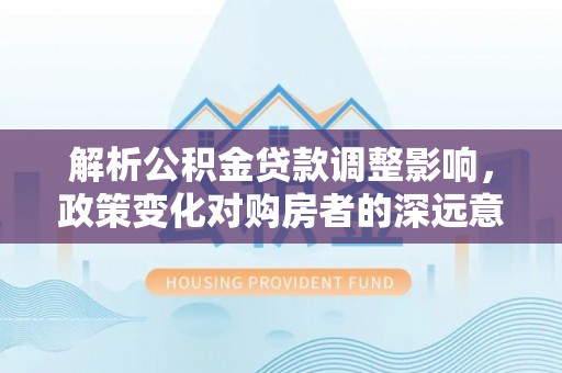 秦皇岛解析公积金贷款调整影响，政策变化对购房者的深远意义