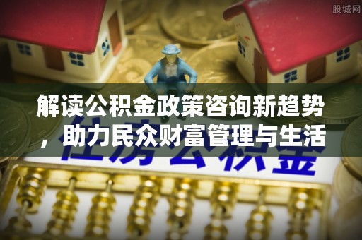 秦皇岛解读公积金政策咨询新趋势，助力民众财富管理与生活规划