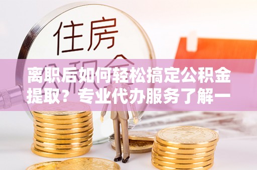 秦皇岛离职后如何轻松搞定公积金提取？专业代办服务了解一下