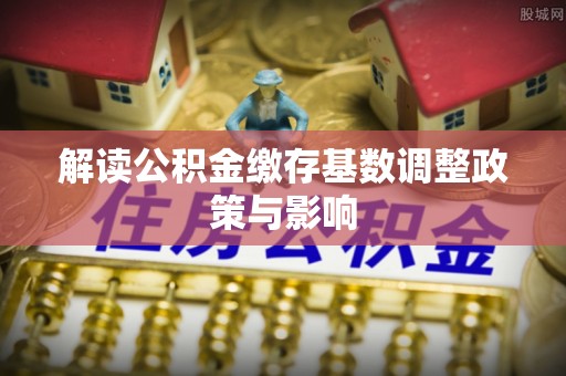 秦皇岛解读公积金缴存基数调整政策与影响
