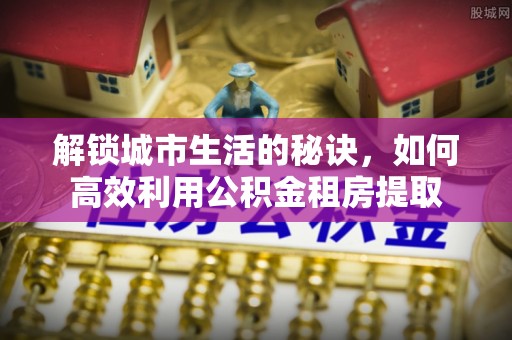 秦皇岛解锁城市生活的秘诀，如何高效利用公积金租房提取
