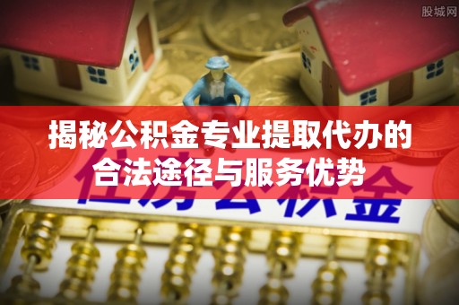 秦皇岛揭秘公积金专业提取代办的合法途径与服务优势
