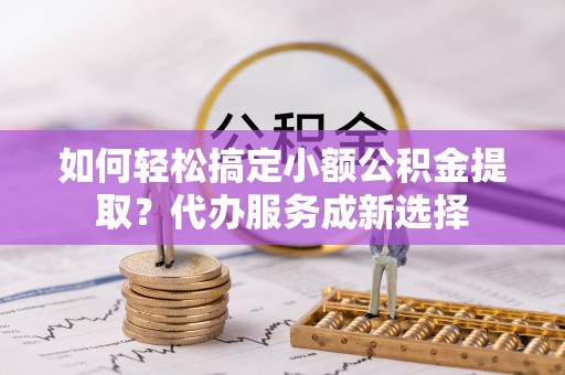 秦皇岛如何轻松搞定小额公积金提取？代办服务成新选择