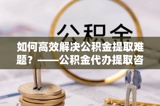 秦皇岛如何高效解决公积金提取难题？——公积金代办提取咨询服务全解析