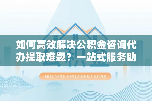 秦皇岛如何高效解决公积金咨询代办提取难题？一站式服务助您轻松搞定