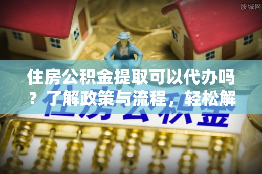 秦皇岛住房公积金提取可以代办吗？了解政策与流程，轻松解决疑惑