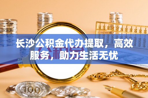 秦皇岛长沙公积金代办提取，高效服务，助力生活无忧