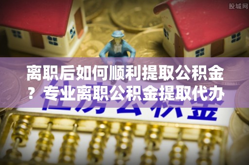 秦皇岛离职后如何顺利提取公积金？专业离职公积金提取代办服务指南