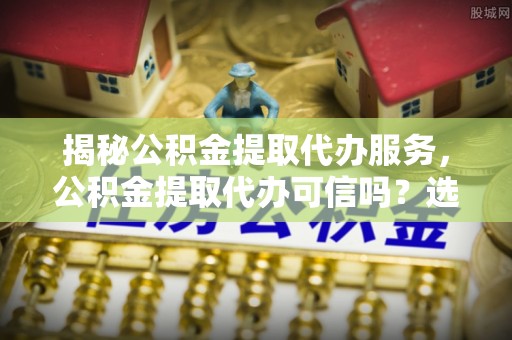 秦皇岛揭秘公积金提取代办服务，公积金提取代办可信吗？选择前你需要知道的真相