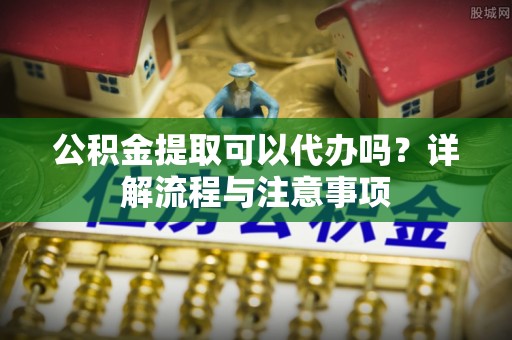 秦皇岛公积金提取可以代办吗？详解流程与注意事项