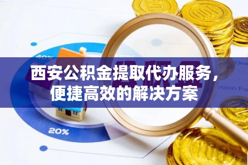秦皇岛西安公积金提取代办服务，便捷高效的解决方案