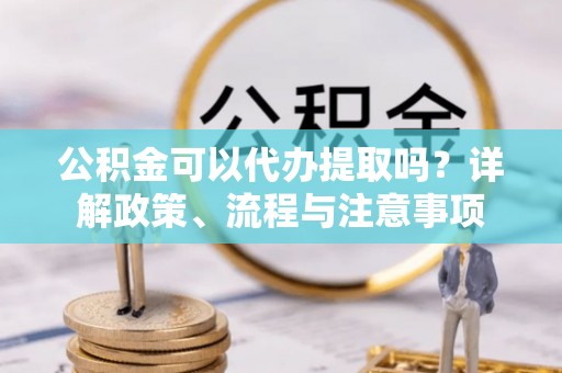 秦皇岛公积金可以代办提取吗？详解政策、流程与注意事项