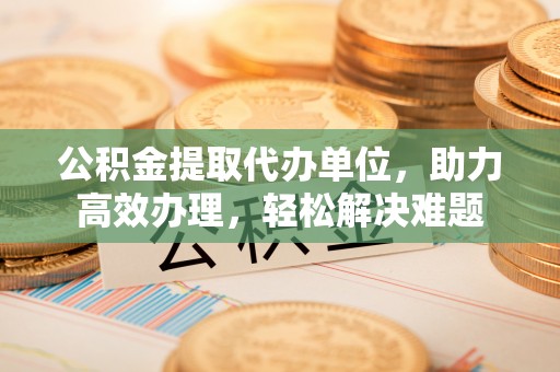 秦皇岛公积金提取代办单位，助力高效办理，轻松解决难题