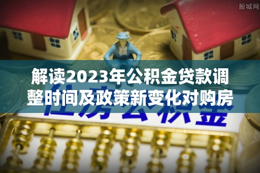 秦皇岛解读2023年公积金贷款调整时间及政策新变化对购房的影响