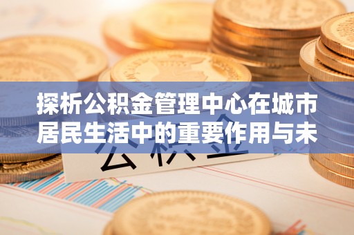 秦皇岛探析公积金管理中心在城市居民生活中的重要作用与未来发展趋势
