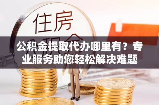 秦皇岛公积金提取代办哪里有？专业服务助您轻松解决难题