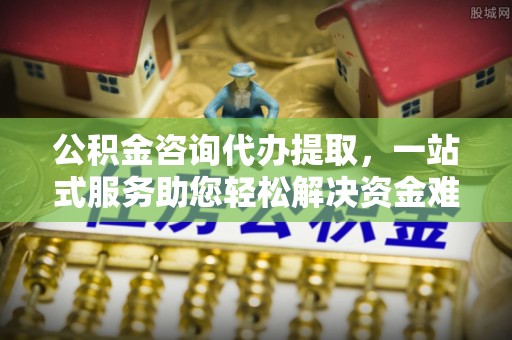 秦皇岛公积金咨询代办提取，一站式服务助您轻松解决资金难题