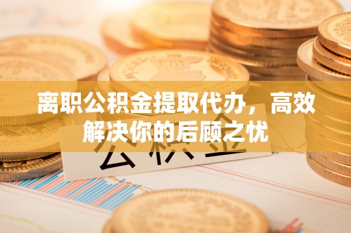 秦皇岛离职公积金提取代办，高效解决你的后顾之忧