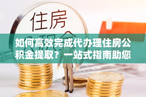 秦皇岛如何高效完成代办理住房公积金提取？一站式指南助您轻松搞定