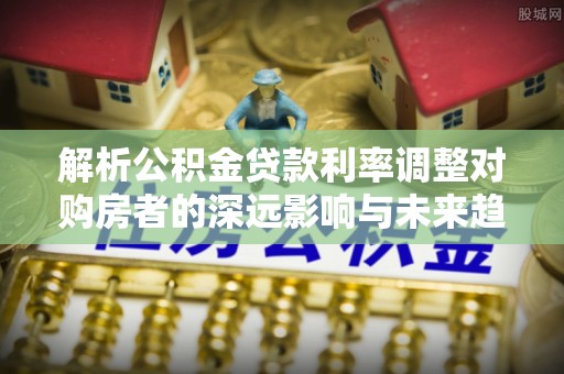 秦皇岛解析公积金贷款利率调整对购房者的深远影响与未来趋势