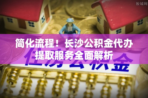 秦皇岛简化流程！长沙公积金代办提取服务全面解析