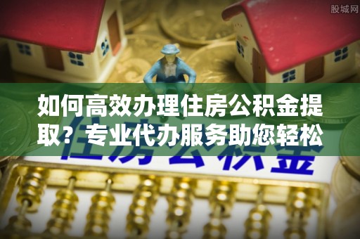 秦皇岛如何高效办理住房公积金提取？专业代办服务助您轻松解决难题