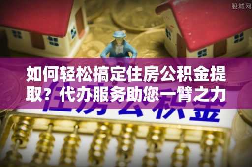 秦皇岛如何轻松搞定住房公积金提取？代办服务助您一臂之力
