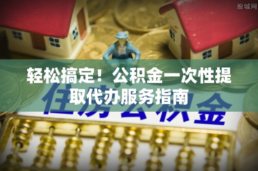 秦皇岛轻松搞定！公积金一次性提取代办服务指南