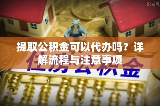 秦皇岛提取公积金可以代办吗？详解流程与注意事项
