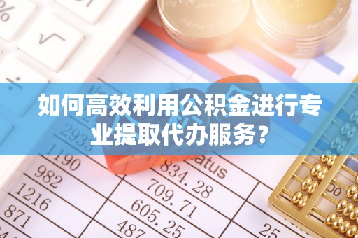 秦皇岛如何高效利用公积金进行专业提取代办服务？