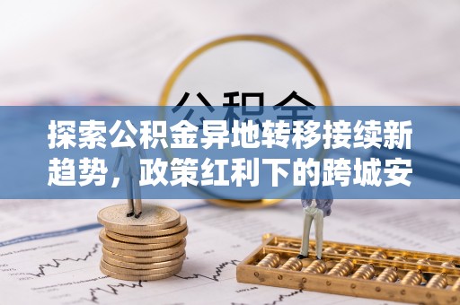 秦皇岛探索公积金异地转移接续新趋势，政策红利下的跨城安居梦想