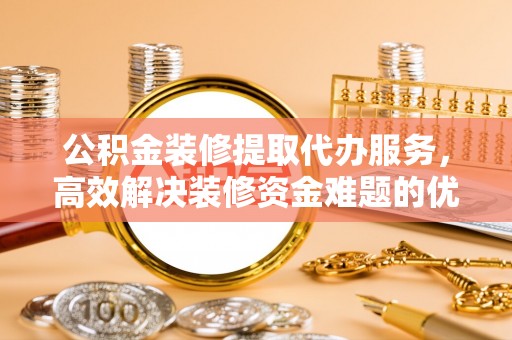 秦皇岛公积金装修提取代办服务，高效解决装修资金难题的优选方案
