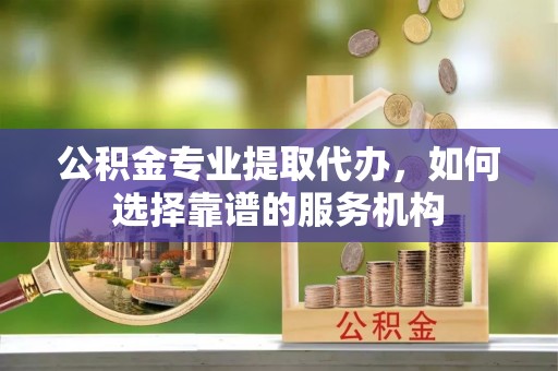 秦皇岛公积金专业提取代办，如何选择靠谱的服务机构