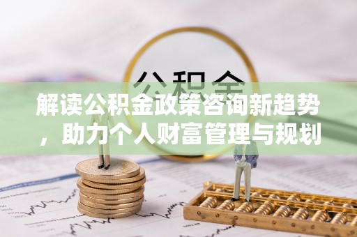 秦皇岛解读公积金政策咨询新趋势，助力个人财富管理与规划