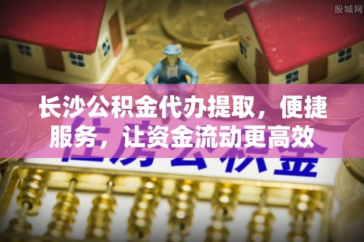 秦皇岛长沙公积金代办提取，便捷服务，让资金流动更高效